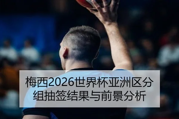 梅西2026世界杯亚洲区分组抽签结果与前景分析