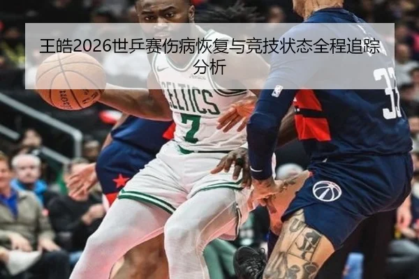 王皓2026世乒赛伤病恢复与竞技状态全程追踪分析